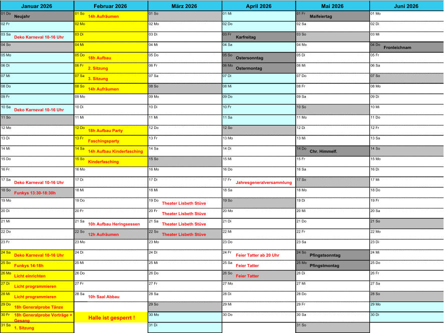 01 Do Neujahr 01 So 14h Aufrumen 01 So 01 Mi 01 Fr Maifeiertag 01 Mo 02 Fr 02 Mo 02 Mo 02 Do 02 Sa 02 Di 03 Sa Deko Karneval 10-16 Uhr 03 Di 03 Di 03 Fr Karfreitag 03 So 03 Mi 04 So 04 Mi 04 Mi 04 Sa 04 Mo 04 Do Fronleichnam 05 Mo 05 Do 18h Aufbau 05 Do 05 So Ostersonntag 05 Di 05 Fr 06 Di 06 Fr 2. Sitzung 06 Fr 06 Mo Ostermontag 06 Mi 06 Sa 07 Mi 07 Sa 3. Sitzung 07 Sa 07 Di 07 Do 07 So 08 Do 08 So 14h Aufrumen 08 So 08 Mi 08 Fr 08 Mo 09 Fr 09 Mo 09 Mo 09 Do 09 Sa 09 Di 10 Sa Deko Karneval 10-16 Uhr 10 Di 10 Di 10 Fr 10 So 10 Mi 11 So 11 Mi 11 Mi 11 Sa 11 Mo 11 Do 12 Mo 12 Do 18h Aufbau Party 12 Do 12 So 12 Di 12 Fr 13 Di 13 Fr Faschingsparty 13 Fr 13 Mo 13 Mi 13 Sa 14 Mi 14 Sa 14h Aufbau Kinderfasching 14 Sa 14 Di 14 Do Chr. Himmelf. 14 So 15 Do 15 So Kinderfasching 15 So 15 Mi 15 Fr 15 Mo 16 Fr 16 Mo 16 Mo 16 Do 16 Sa 16 Di 17 Sa Deko Karneval 10-16 Uhr 17 Di 17 Di 17 Fr Jahresgeneralversammlung 17 So 17 Mi 18 So Funkys 13:30-18:30h 18 Mi 18 Mi 18 Sa 18 Mo 18 Do 19 Mo 19 Do 19 Do Theater Lisbeth Stve 19 So 19 Di 19 Fr 20 Di 20 Fr 20 Fr Theater Lisbeth Stve 20 Mo 20 Mi 20 Sa 21 Mi 21 Sa 10h Aufbau Heringsessen 21 Sa Theater Lisbeth Stve 21 Di 21 Do 21 So 22 Do 22 So 12h Aufrumen 22 So Theater Lisbeth Stve 22 Mi 22 Fr 22 Mo 23 Fr 23 Mo 23 Mo 23 Do 23 Sa 23 Di 24 Sa Deko Karneval 10-16 Uhr 24 Di 24 Di 24 Fr Feier Tatter ab 20 Uhr 24 So Pfingstsonntag 24 Mi 25 So Funkys 14-18h 25 Mi 25 Mi 25 Sa Feier Tatter 25 Mo Pfingstmontag 25 Do 26 Mo Licht einrichten 26 Do 26 Do 26 So Feier Tatter 26 Di 26 Fr 27 Di Licht programmieren 27 Fr 27 Fr 27 Mo 27 Mi 27 Sa 28 Mi Licht programmieren 28 Sa 10h Saal Abbau 28 Sa 28 Di 28 Do 28 So 29 Do 18h Generalprobe Tnze 29 So 29 Mi 29 Fr 29 Mo 30 Fr 18h Generalprobe Vortrge +  Gesang Halle ist gesperrt ! 30 Mo 30 Do 30 Sa 30 Di 31 Sa 1. Sitzung 31 Di 31 So Januar 2026 Februar 2026 Mrz 2026 April 2026 Mai 2026 Juni 2026