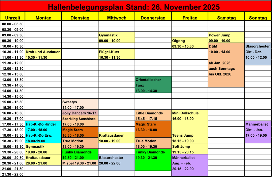 Uhrzeit Montag Dienstag Mittwoch Donnerstag Freitag Samstag Sonntag 08.00 - 08.30 08.30 - 09.00 09.00 - 09.30 Gymnastik Power Jump 09.30 - 10.00 09.00 - 10.00 Qigong 09.00 - 10.00 10.00 - 10.30 09.30 - 10.30 D&M Blasorchester 10.30 - 11.00 Kraft und Ausdauer Flgel-Kurs 10.00 - 14.00 Okt - Dez. 11.00 - 11.30 10.30 - 11.30 10.30 - 11.30 10.00 - 12.00 11.30 - 12.00 ab Jan. 2026 12.00 - 12.30 auch Sonntags 12.30 - 13.00 bis Okt. 2026 13.00 - 13.30 Orientallischer 13.30 - 14.00 Tanz 14.00 - 14.30 13.00 - 14.30 14.30 - 15.00 15.00 - 15.30 Sweetys  15.30 - 16.00 15.00 - 17.00 16.00 - 16.30 Jolly Dancers 16-17 Little Diamonds Mini Ballschule 16.30 - 17.00 Sparkling Sunshines 15.45 - 17.15 16.00 - 18.00 17.00 - 17.30 Hap-Ki-Do Kinder 17.00 - 18.00 Magic Stars Mnnerballet 17.30 - 18.00 17.00 - 18.00 Magic Stars 16.30 - 18.00 Okt. - Jan. 18.00 - 18.30 Hap-Ki-Do Erw. 16.30 - 18.00 Kraftausdauer Teens Jump 17.00 - 19.00 18.30 - 19.00 18.00-19.00 True Motion 18.00 - 19.00 True Motion 18.15 - 19.00 19.00 - 19.30 Gymnastik 18.00 - 19.30 18.00 - 19.30 Soft Jump 19.30 - 20.00 19.00 - 20.00 Funky Diamonds Funky Diamonds 19.15 - 20.15 20.00 - 20.30 Kraftausdauer 19.30 - 21.00 Blasorchester 19.30 - 21.30 Mnnerballet 20.30 - 21.00 20.00 - 21.00 Mispel 19.30 - 21.00 20.00 - 22.00 Aug. - Feb. 21.00 - 21.30 20.15 - 22.00 21.30 - 22.00 Hallenbelegungsplan Stand: 26. November 2025
