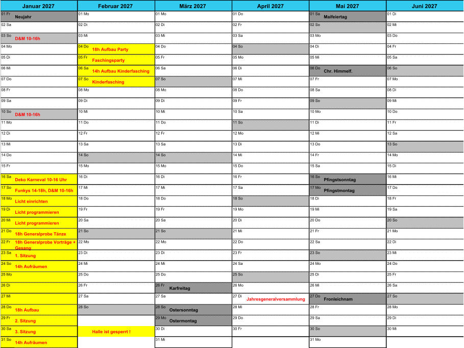 01 Fr Neujahr 01 Mo 01 Mo 01 Do 01 Sa Maifeiertag 01 Di 02 Sa 02 Di 02 Di 02 Fr 02 So 02 Mi 03 So D&M 10-16h 03 Mi 03 Mi 03 Sa 03 Mo 03 Do 04 Mo 04 Do 18h Aufbau Party 04 Do 04 So 04 Di 04 Fr 05 Di 05 Fr Faschingsparty 05 Fr 05 Mo 05 Mi 05 Sa 06 Mi 06 Sa 14h Aufbau Kinderfasching 06 Sa 06 Di 06 Do Chr. Himmelf. 06 So 07 Do 07 So Kinderfasching 07 So 07 Mi 07 Fr 07 Mo 08 Fr 08 Mo 08 Mo 08 Do 08 Sa 08 Di 09 Sa 09 Di 09 Di 09 Fr 09 So 09 Mi 10 So D&M 10-16h 10 Mi 10 Mi 10 Sa 10 Mo 10 Do 11 Mo 11 Do 11 Do 11 So 11 Di 11 Fr 12 Di 12 Fr 12 Fr 12 Mo 12 Mi 12 Sa 13 Mi 13 Sa 13 Sa 13 Di 13 Do 13 So 14 Do 14 So 14 So 14 Mi 14 Fr 14 Mo 15 Fr 15 Mo 15 Mo 15 Do 15 Sa 15 Di 16 Sa Deko Karneval 10-16 Uhr 16 Di 16 Di 16 Fr 16 So Pfingstsonntag 16 Mi 17 So Funkys 14-18h, D&M 10-16h 17 Mi 17 Mi 17 Sa 17 Mo Pfingstmontag 17 Do 18 Mo Licht einrichten 18 Do 18 Do 18 So 18 Di 18 Fr 19 Di Licht programmieren 19 Fr 19 Fr 19 Mo 19 Mi 19 Sa 20 Mi Licht programmieren 20 Sa 20 Sa 20 Di 20 Do 20 So 21 Do 18h Generalprobe T�nze 21 So 21 So 21 Mi 21 Fr 21 Mo 22 Fr 18h Generalprobe Vortr�ge +  Gesang 22 Mo 22 Mo 22 Do 22 Sa 22 Di 23 Sa 1. Sitzung 23 Di 23 Di 23 Fr 23 So 23 Mi 24 So 14h Aufr�umen 24 Mi 24 Mi 24 Sa 24 Mo 24 Do 25 Mo 25 Do 25 Do 25 So 25 Di 25 Fr 26 Di 26 Fr 26 Fr Karfreitag 26 Mo 26 Mi 26 Sa 27 Mi 27 Sa 27 Sa 27 Di Jahresgeneralversammlung 27 Do Fronleichnam 27 So 28 Do 18h Aufbau 28 So 28 So Ostersonntag 28 Mi 28 Fr 28 Mo 29 Fr 2. Sitzung 29 Mo Ostermontag 29 Do 29 Sa 29 Di 30 Sa 3. Sitzung Halle ist gesperrt ! 30 Di 30 Fr 30 So 30 Mi 31 So 14h Aufr�umen 31 Mi 31 Mo Januar 2027 Februar 2027 M�rz 2027 April 2027 Mai 2027 Juni 2027
